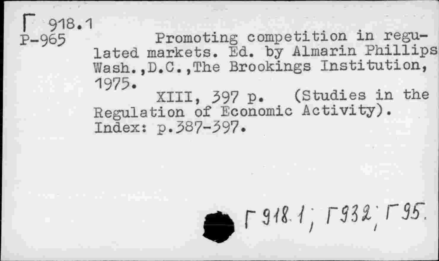 ﻿r 918.1
P-965	Promoting competition in regu-
lated markets. Ed. by Almarin Phillips Wash.,D.C.,The Brookings Institution, 1975.
XIII, 597 p. (Studies in the Regulation of Economic Activity). Index: p.587-597»
3a/: rWCK